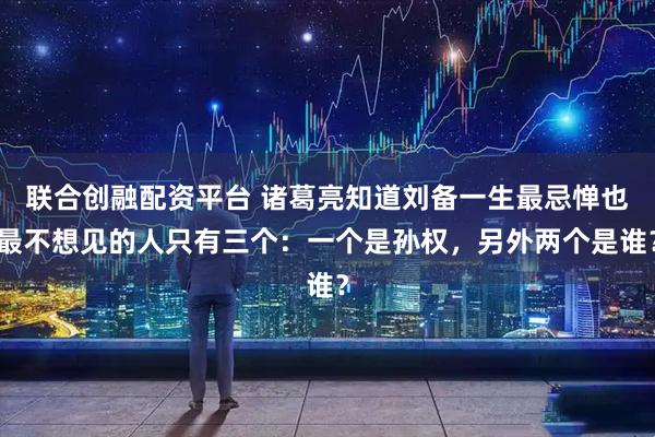 联合创融配资平台 诸葛亮知道刘备一生最忌惮也最不想见的人只有三个：一个是孙权，另外两个是谁？