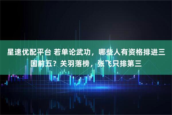 星速优配平台 若单论武功，哪些人有资格排进三国前五？关羽落榜，张飞只排第三