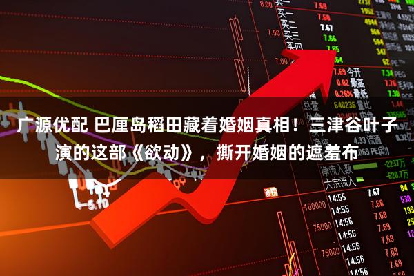 广源优配 巴厘岛稻田藏着婚姻真相！三津谷叶子演的这部《欲动》，撕开婚姻的遮羞布
