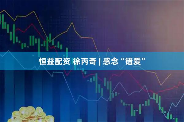 恒益配资 徐丙奇 | 感念“错爱”