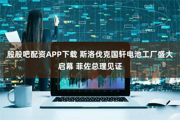 股股吧配资APP下载 斯洛伐克国轩电池工厂盛大启幕 菲佐总理见证