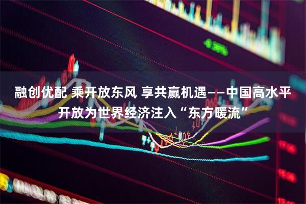 融创优配 乘开放东风 享共赢机遇——中国高水平开放为世界经济注入“东方暖流”
