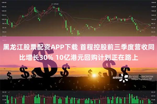 黑龙江股票配资APP下载 首程控股前三季度营收同比增长30% 10亿港元回购计划正在路上