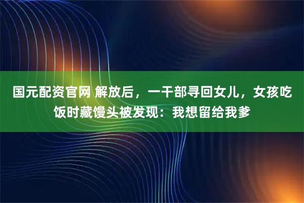国元配资官网 解放后，一干部寻回女儿，女孩吃饭时藏馒头被发现：我想留给我爹