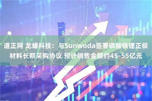 道正网 龙蟠科技：与Sunwoda签署磷酸铁锂正极材料长期采购协议 预计销售金额约45-55亿元
