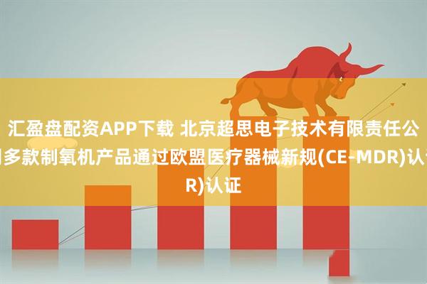 汇盈盘配资APP下载 北京超思电子技术有限责任公司多款制氧机产品通过欧盟医疗器械新规(CE-MDR)认证