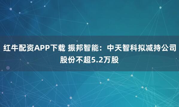 红牛配资APP下载 振邦智能：中天智科拟减持公司股份不超5.2万股