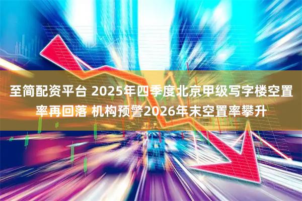 至简配资平台 2025年四季度北京甲级写字楼空置率再回落 机构预警2026年末空置率攀升