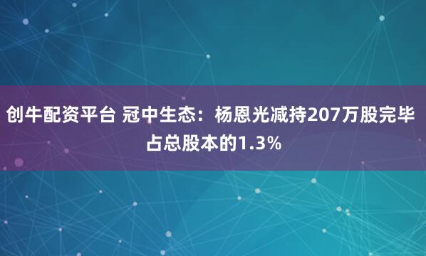 创牛配资平台 冠中生态：杨恩光减持207万股完毕 占总股本的1.3%