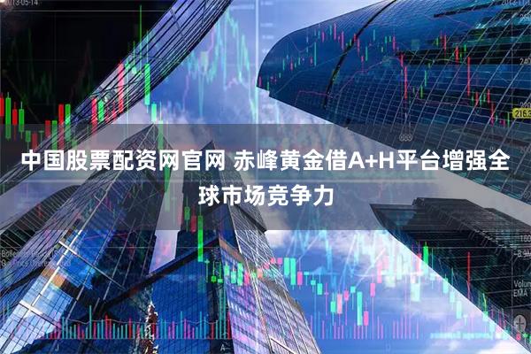 中国股票配资网官网 赤峰黄金借A+H平台增强全球市场竞争力