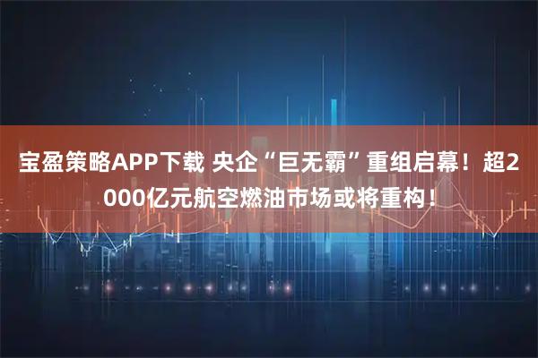宝盈策略APP下载 央企“巨无霸”重组启幕！超2000亿元航空燃油市场或将重构！