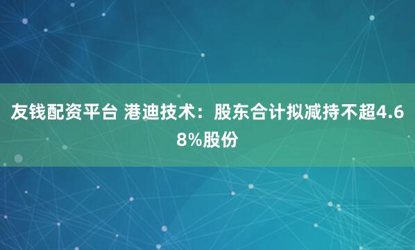 友钱配资平台 港迪技术：股东合计拟减持不超4.68%股份