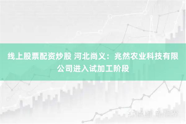 线上股票配资炒股 河北尚义：兆然农业科技有限公司进入试加工阶段