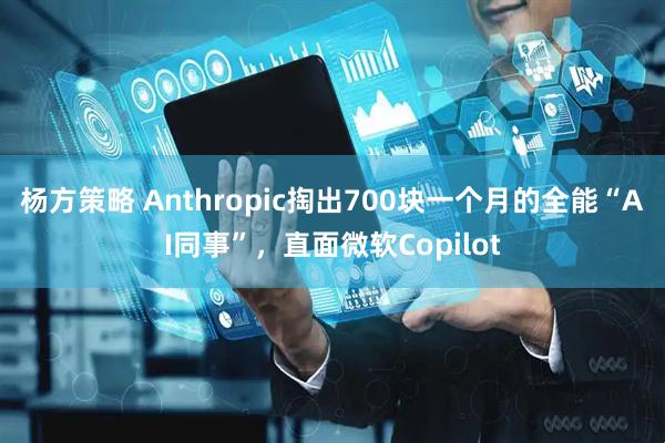 杨方策略 Anthropic掏出700块一个月的全能“AI同事”，直面微软Copilot