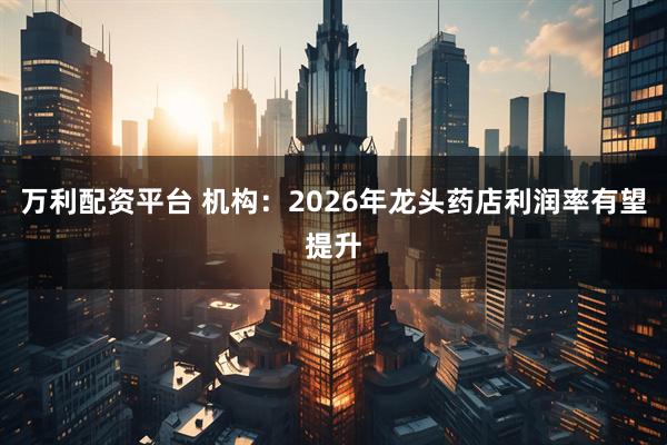 万利配资平台 机构：2026年龙头药店利润率有望提升