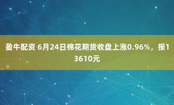 盈牛配资 6月24日棉花期货收盘上涨0.96%，报13610元