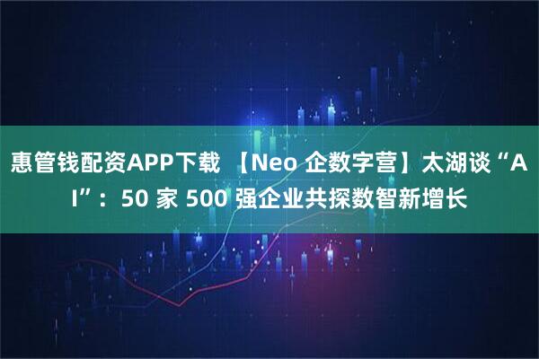 惠管钱配资APP下载 【Neo 企数字营】太湖谈“AI”：50 家 500 强企业共探数智新增长