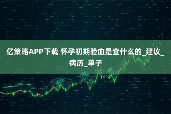 亿策略APP下载 怀孕初期验血是查什么的_建议_病历_单子