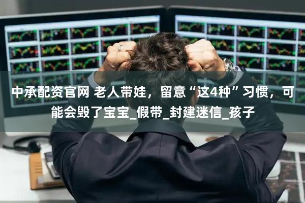 中承配资官网 老人带娃，留意“这4种”习惯，可能会毁了宝宝_假带_封建迷信_孩子