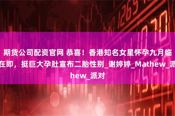 期货公司配资官网 恭喜！香港知名女星怀孕九月临盆在即，挺巨大孕肚宣布二胎性别_谢婷婷_Mathew_派对