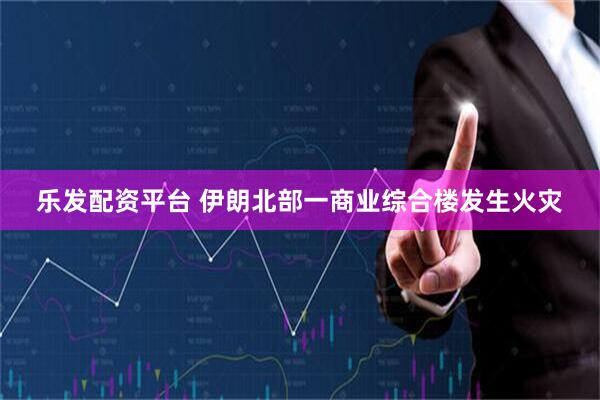 乐发配资平台 伊朗北部一商业综合楼发生火灾