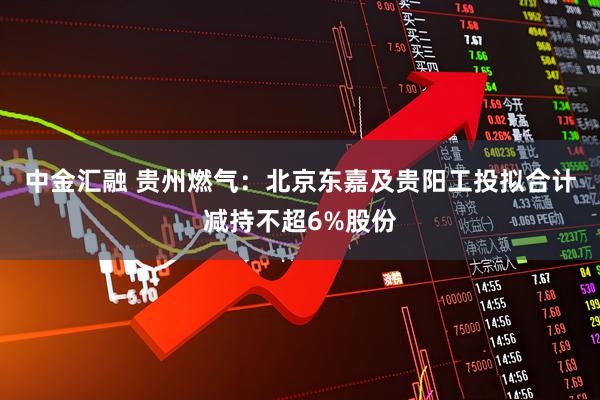 中金汇融 贵州燃气：北京东嘉及贵阳工投拟合计减持不超6%股份