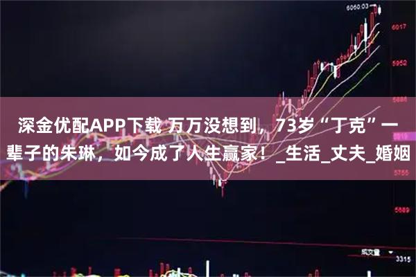 深金优配APP下载 万万没想到，73岁“丁克”一辈子的朱琳，如今成了人生赢家！_生活_丈夫_婚姻