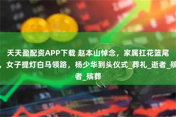 天天盈配资APP下载 赵本山悼念，家属扛花篮尾随，女子提灯白马领路，杨少华到头仪式_葬礼_逝者_殡葬