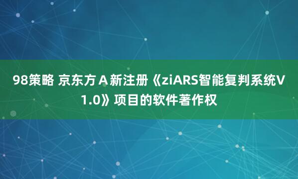 98策略 京东方Ａ新注册《ziARS智能复判系统V1.0》项目的软件著作权