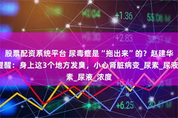 股票配资系统平台 尿毒症是“拖出来”的？赵建华主任提醒：身上这3个地方发臭，小心肾脏病变_尿素_尿液_浓度
