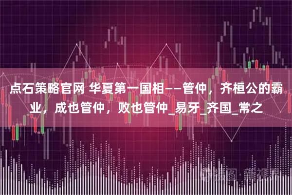 点石策略官网 华夏第一国相——管仲，齐桓公的霸业，成也管仲，败也管仲_易牙_齐国_常之