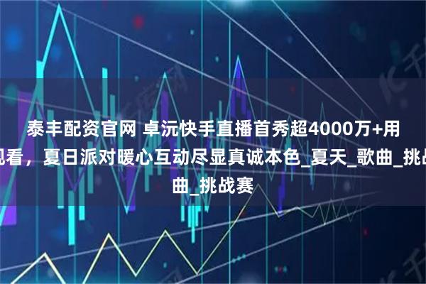 泰丰配资官网 卓沅快手直播首秀超4000万+用户观看，夏日派对暖心互动尽显真诚本色_夏天_歌曲_挑战赛