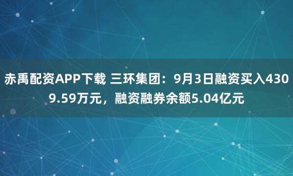 赤禹配资APP下载 三环集团：9月3日融资买入4309.59万元，融资融券余额5.04亿元
