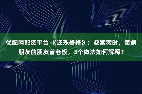 优配网配资平台 《还珠格格》：救紫薇时，箫剑朋友的朋友曾老板，3个做法如何解释？