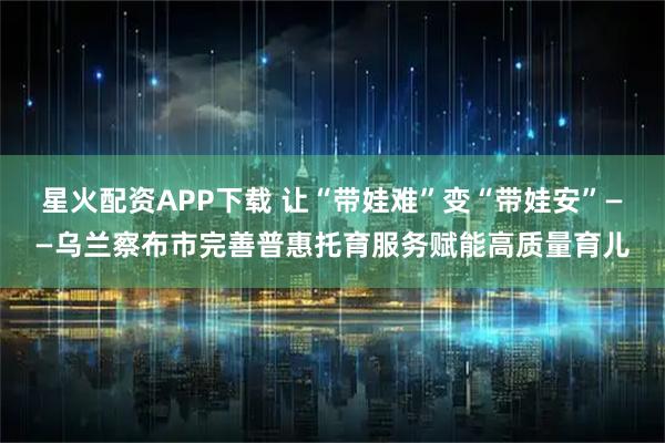 星火配资APP下载 让“带娃难”变“带娃安”——乌兰察布市完善普惠托育服务赋能高质量育儿