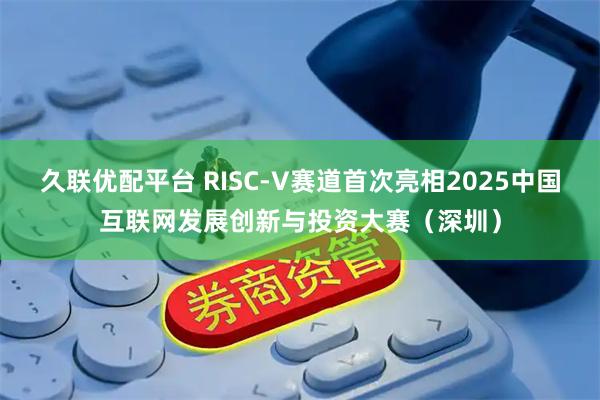 久联优配平台 RISC-V赛道首次亮相2025中国互联网发展创新与投资大赛（深圳）