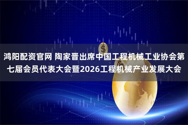 鸿阳配资官网 陶家晋出席中国工程机械工业协会第七届会员代表大会暨2026工程机械产业发展大会