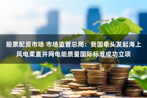 股票配资市场 市场监管总局：我国牵头发起海上风电柔直并网电能质量国际标准成功立项