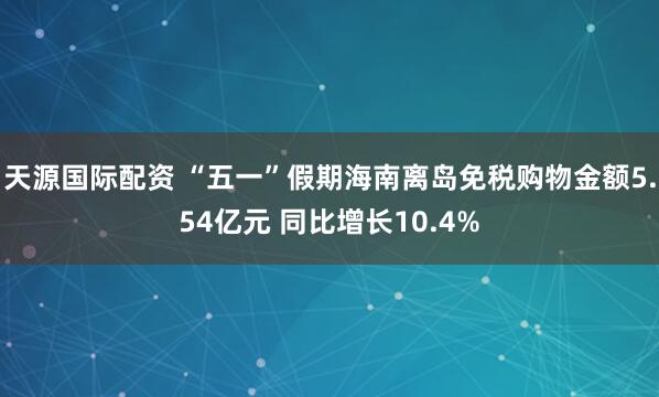 天源国际配资 “五一”假期海南离岛免税购物金额5.54亿元 同比增长10.4%