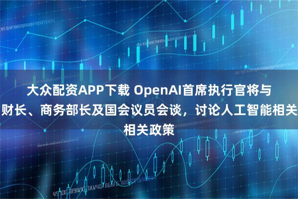 大众配资APP下载 OpenAI首席执行官将与美国财长、商务部长及国会议员会谈，讨论人工智能相关政策